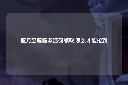 蓝月至尊版激活码领取,怎么才能抢到
