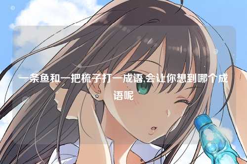 一条鱼和一把梳子打一成语,会让你想到哪个成语呢
