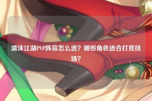 濡沫江湖PVP阵容怎么选？哪些角色适合打竞技场？