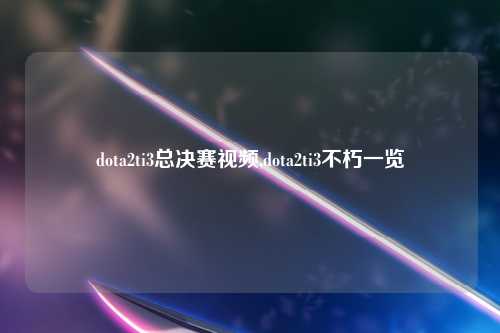 dota2ti3总决赛视频,dota2ti3不朽一览