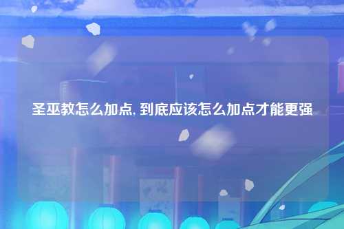 圣巫教怎么加点, 到底应该怎么加点才能更强