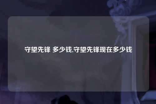 守望先锋 多少钱,守望先锋现在多少钱