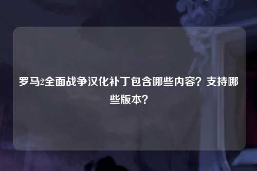 罗马2全面战争汉化补丁包含哪些内容？支持哪些版本？