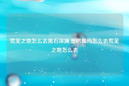 荒芜之地怎么去黑石深渊,奥格瑞玛怎么去荒芜之地怎么去