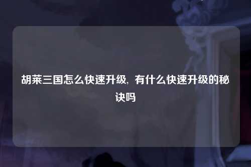 胡莱三国怎么快速升级,  有什么快速升级的秘诀吗
