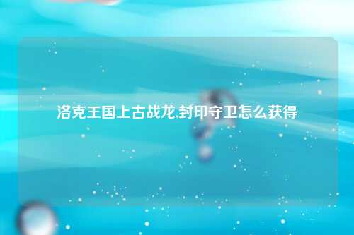 洛克王国上古战龙,封印守卫怎么获得