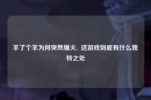 羊了个羊为何突然爆火,  这游戏到底有什么独特之处