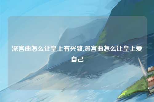 深宫曲怎么让皇上有兴致,深宫曲怎么让皇上爱自己