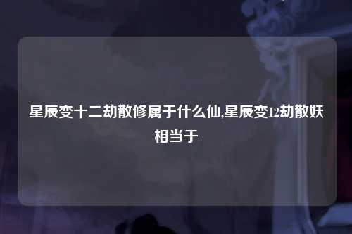 星辰变十二劫散修属于什么仙,星辰变12劫散妖相当于