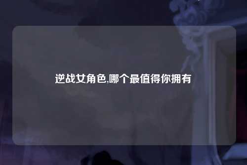 逆战女角色,哪个最值得你拥有