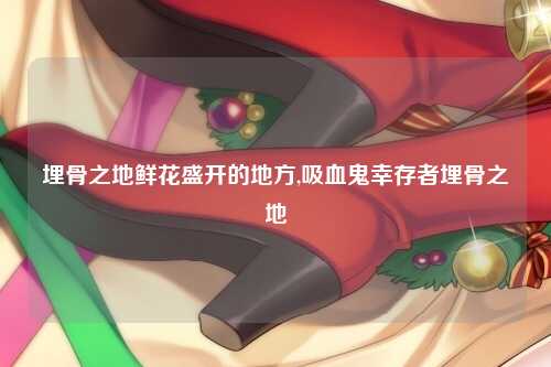 埋骨之地鲜花盛开的地方,吸血鬼幸存者埋骨之地