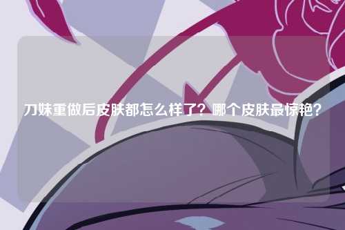 刀妹重做后皮肤都怎么样了？哪个皮肤最惊艳？