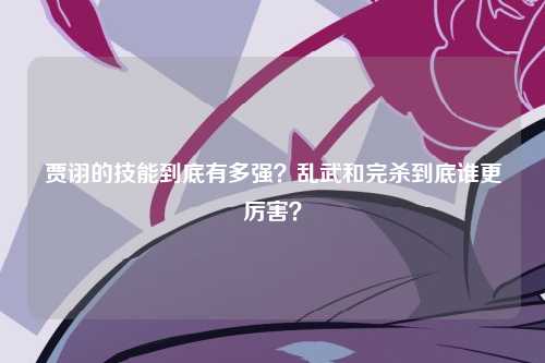 贾诩的技能到底有多强？乱武和完杀到底谁更厉害？