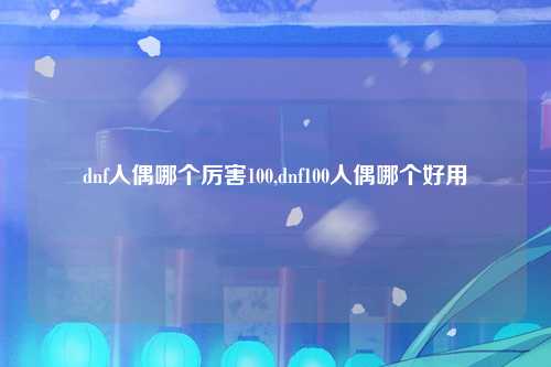 dnf人偶哪个厉害100,dnf100人偶哪个好用