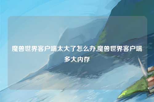 魔兽世界客户端太大了怎么办,魔兽世界客户端多大内存