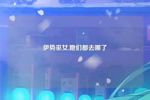 伊势巫女,她们都去哪了