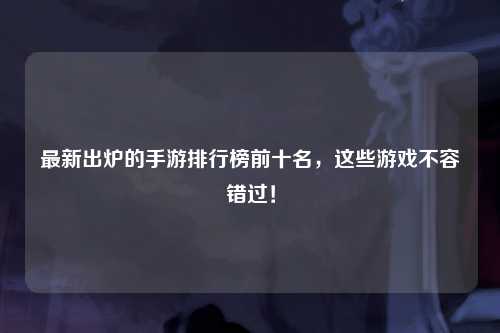 最新出炉的手游排行榜前十名，这些游戏不容错过！