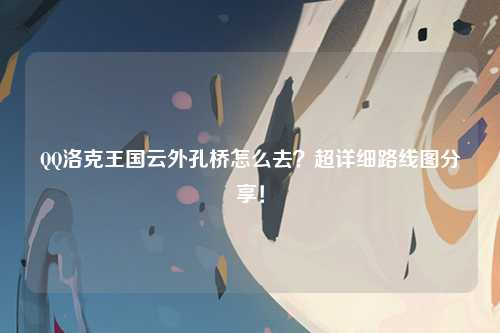 QQ洛克王国云外孔桥怎么去？超详细路线图分享！