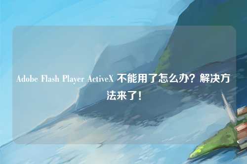 Adobe Flash Player ActiveX 不能用了怎么办？解决方法来了！