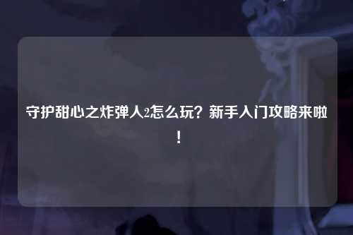 守护甜心之炸弹人2怎么玩？新手入门攻略来啦！