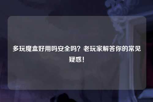 多玩魔盒好用吗安全吗？老玩家解答你的常见疑惑！