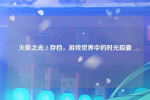 火炬之光 2 存档，游戏世界中的时光胶囊