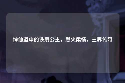 神仙道中的铁扇公主，烈火柔情，三界传奇