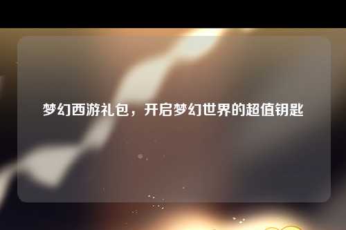 梦幻西游礼包，开启梦幻世界的超值钥匙