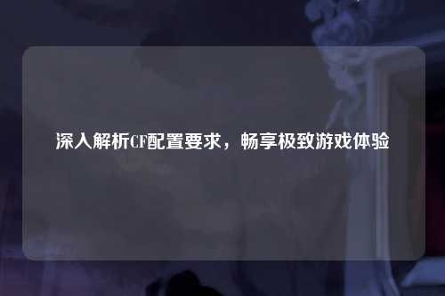 深入解析CF配置要求，畅享极致游戏体验