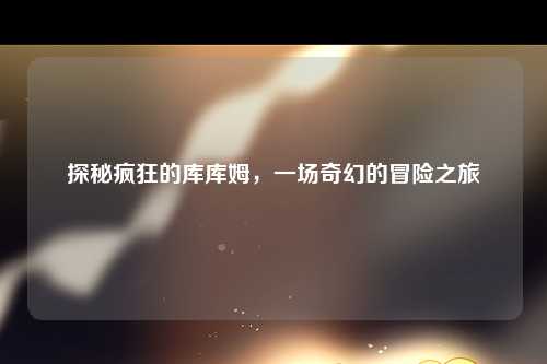 探秘疯狂的库库姆，一场奇幻的冒险之旅