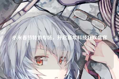 小米春节特供专场，开启新年科技狂欢盛宴