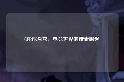 CFRPK盘龙，电竞世界的传奇崛起