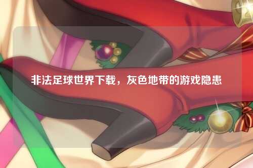 非法足球世界下载，灰色地带的游戏隐患