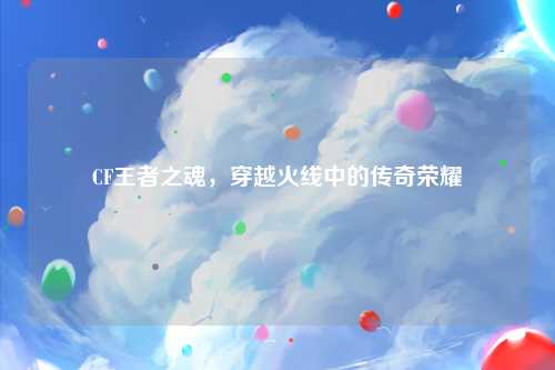 CF王者之魂，穿越火线中的传奇荣耀