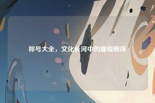称号大全，文化长河中的璀璨明珠