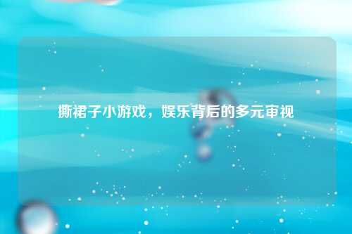 撕裙子小游戏,娱乐背后的多元审视