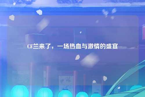 CF兰来了，一场热血与激情的盛宴
