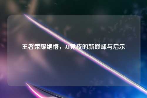 王者荣耀绝悟，AI竞技的新巅峰与启示