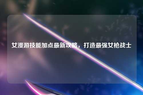 女漫游技能加点最新攻略，打造最强女枪战士