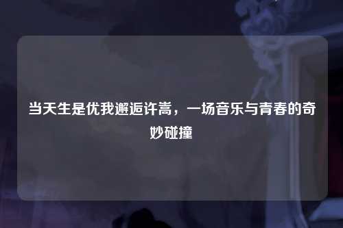 当天生是优我邂逅许嵩，一场音乐与青春的奇妙碰撞
