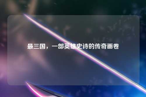 最三国，一部英雄史诗的传奇画卷