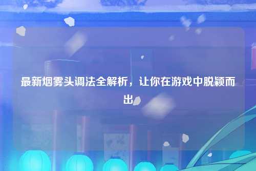 最新烟雾头调法全解析，让你在游戏中脱颖而出