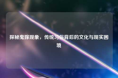 探秘鬼嫁现象，传统习俗背后的文化与现实困境