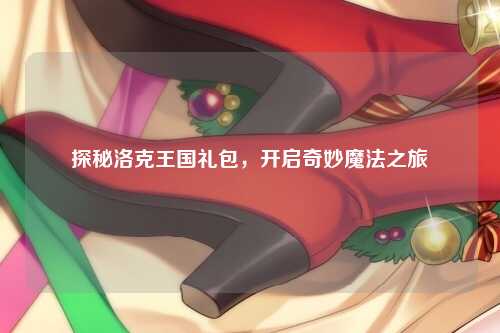 探秘洛克王国礼包，开启奇妙魔法之旅