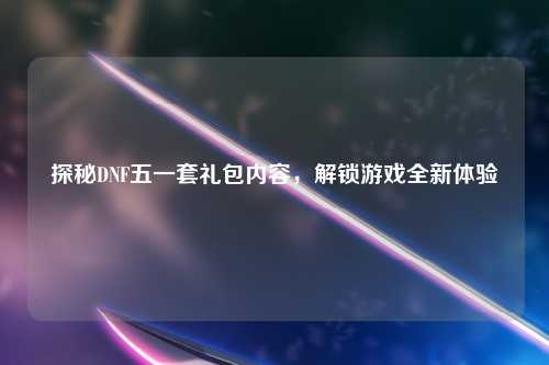 探秘DNF五一套礼包内容，解锁游戏全新体验