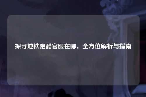 探寻地铁跑酷官服在哪，全方位解析与指南