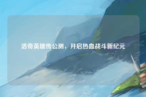 洛奇英雄传公测，开启热血战斗新纪元