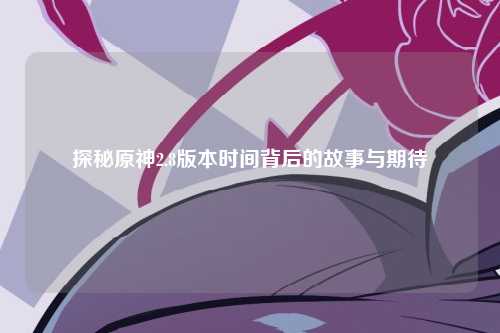 探秘原神2.8版本时间背后的故事与期待