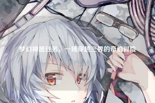 梦幻神器任务，一场穿越三界的奇幻冒险